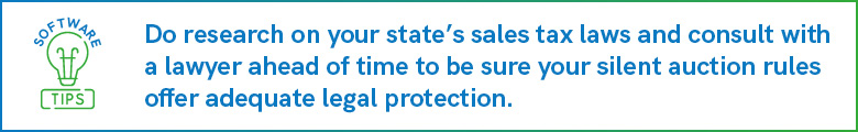 Do research on your state's sales tax laws and consult with a lawyer ahead of time to be sure your silent auction rules offer adequate legal protection.